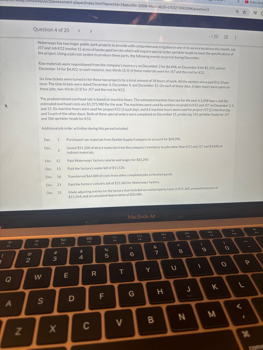 om/was/ui/v2/assessment-player/index.html?launchld=28abc00c-2008-44ac-ab20-cf5321169326#/question/3
Every Stud
Q ☆
Question 4 of 20 < >
-/20 ⠀
Waterways has two major public-park projects to provide with comprehensive irrigation in one of its service locations this month. Job
J57 and Job K52 involve 15 acres of landscaped terrain which will require special-order sprinkler heads to meet the specifications of
the project. Using a job cost system to produce these parts, the following events occurred during December.
Raw materials were requisitioned from the company's inventory on December 2 for $6,498; on December 8 for $1,350; and on
December 14 for $4,422. In each instance, two-thirds (2/3) of these materials were for J57 and the rest for K52.
Six time tickets were turned in for these two projects for a total amount of 18 hours of work. All the workers were paid $16.50 per
hour. The time tickets were dated December 3, December 9, and December 15. On each of those days, 6 labor hours were spent on
these jobs, two-thirds (2/3) for J57 and the rest for K52.
The predetermined overhead rate is based on machine hours. The estimated machine hour use for the year is 2,698 hours, and the
estimated overhead costs are $1,375,980 for the year. The machines were used by workers on projects K52 and J57 on December 3, 9,
and 15. Six machine hours were used for project K52 (2 each day), and 8.5 machine hours were used for project J57 (2.5 the first day
and 3 each of the other days). Both of these special orders were completed on December 15, producing 310 sprinkler heads for J57
and 186 sprinkler heads for K52.
Additional job order activities during this period included:
Dec. 1
Dec.
2
Purchased raw materials from Durbin Supply Company on account for $68,096.
Issued $51,200 of direct materials from the company's inventory to jobs other than K52 and J57 and $3,840 of
indirect materials.
Paid Waterways' factory salaries and wages for $83,200.
Transferred $64,000 of costs from other completed jobs to finished goods.
Dec. 12
Dec. 13
Paid the factory's water bill of $11,520.
Dec. 18
Dec.
21
Dec.
31
Paid the factory's electric bill of $15,360 for Waterways' factory.
Made adjusting entries for the factory that included accrued property taxes of $15,360, prepaid insurance of
$11,264, and accumulated depreciation of $20,480.
F2
#3
12
80
F3
Q
W
E
A
N
S
x
$
4
D
888
F4
MacBook Air
90
F7
Dil
FB
00
19
F10
05
%
>
&
5
6
ve
7
8
R
T
Y
C
C
9
0
-
80
0
P
F
G
H
J
K
L
>
B
N
<
M
36
com