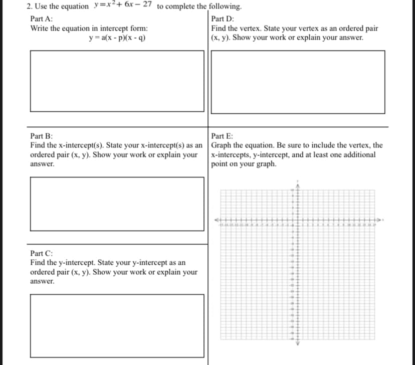 2. Use the equation y=x²+6x- 27 to complete the following.
Part D:
Find the vertex. State your vertex as an ordered pair
|(x, y). Show your work or explain your answer.
Part A:
Write the equation in intercept form:
y = a(x - p)(x - q)
Part E:
Part B:
Find the x-intercept(s). State your x-intercept(s) as an Graph the equation. Be sure to include the vertex, the
ordered pair (x, y). Show your work or explain your
x-intercepts, y-intercept, and at least one additional
point on your graph.
answer.
Part C:
Find the y-intercept. State your y-intercept as an
ordered pair (x, y). Show your work or explain your
answer.
