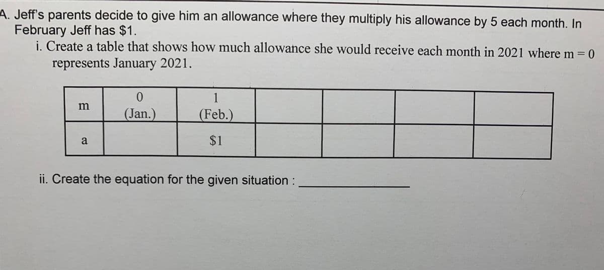 A. Jeff's parents decide to give him an allowance where they multiply his allowance by 5 each month. In
February Jeff has $1.
i. Create a table that shows how much allowance she would receive each month in 2021 where m = 0
represents January 2021.
1
m
(Jan.)
(Feb.)
a
$1
ii. Create the equation for the given situation:
