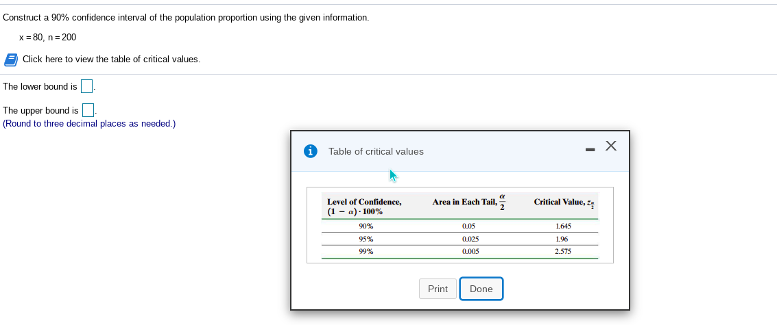 Construct a 90% confidence interval of the population proportion using the given information.
x = 80, n= 200
Click here to view the table of critical values.
The lower bound is
The upper bound is
(Round to three decimal places as needed.)
Table of critical values
Level of Confidence,
(1 - a)· 100%
Area in Each Tail, 5
Critical Value, zę
90%
0.05
1.645
95%
0.025
1.96
99%
0.005
2.575
Print
Done
