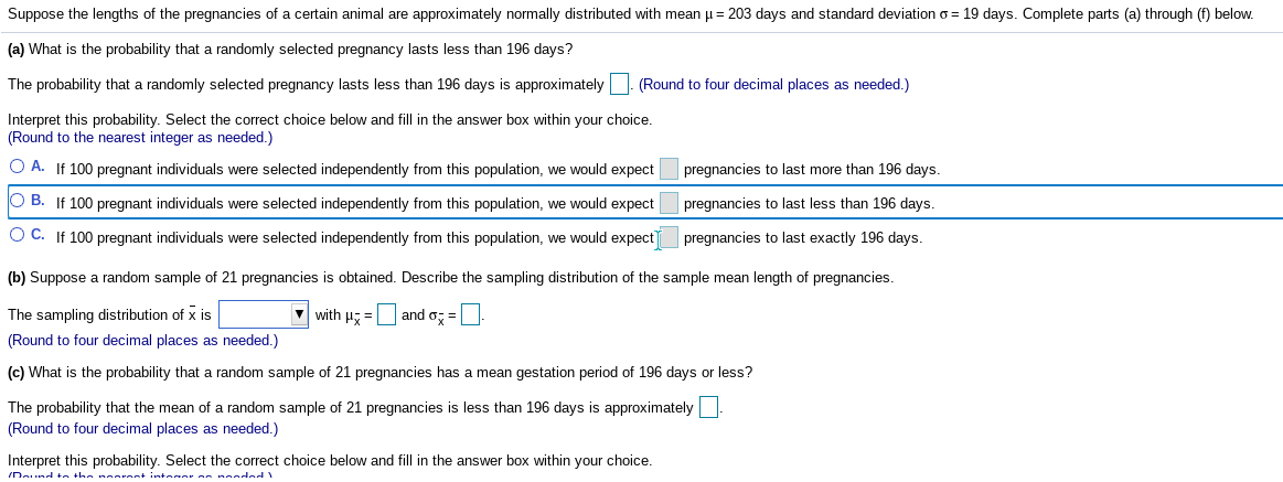 Suppose the lengths of the pregnancies of a certain animal are approximately normally distributed with mean µ= 203 days and standard deviation o = 19 days. Complete parts (a) through (f) below.
(a) What is the probability that a randomly selected pregnancy lasts less than 196 days?
The probability that a randomly selected pregnancy lasts less than 196 days is approximately |. (Round to four decimal places as needed.)
Interpret this probability. Select the correct choice below and fill in the answer box within your choice.
(Round to the nearest integer as needed.)
O A. If 100 pregnant individuals were selected independently from this population, we would expect
pregnancies to last more than 196 days.
O B. If 100 pregnant individuals were selected independently from this population, we would expect
pregnancies to last less than 196 days.
O C. If 100 pregnant individuals were selected independently from this population, we would expect
pregnancies to last exactly 196 days.
(b) Suppose a random sample of 21 pregnancies is obtained. Describe the sampling distribution of the sample mean length of pregnancies.
The sampling distribution of x is
V with H =D and o; =
(Round to four decimal places as needed.)
(c) What is the probability that a random sample of 21 pregnancies has
mean gestation period of 196 days or less?
The probability that the mean of a random sample of 21 pregnancies is less than 196 days is approximately
(Round to four decimal places as needed.)
Interpret this probability. Select the correct choice below and fill in the answer box within your choice.
IDaund ta the nooront intear on nondad
