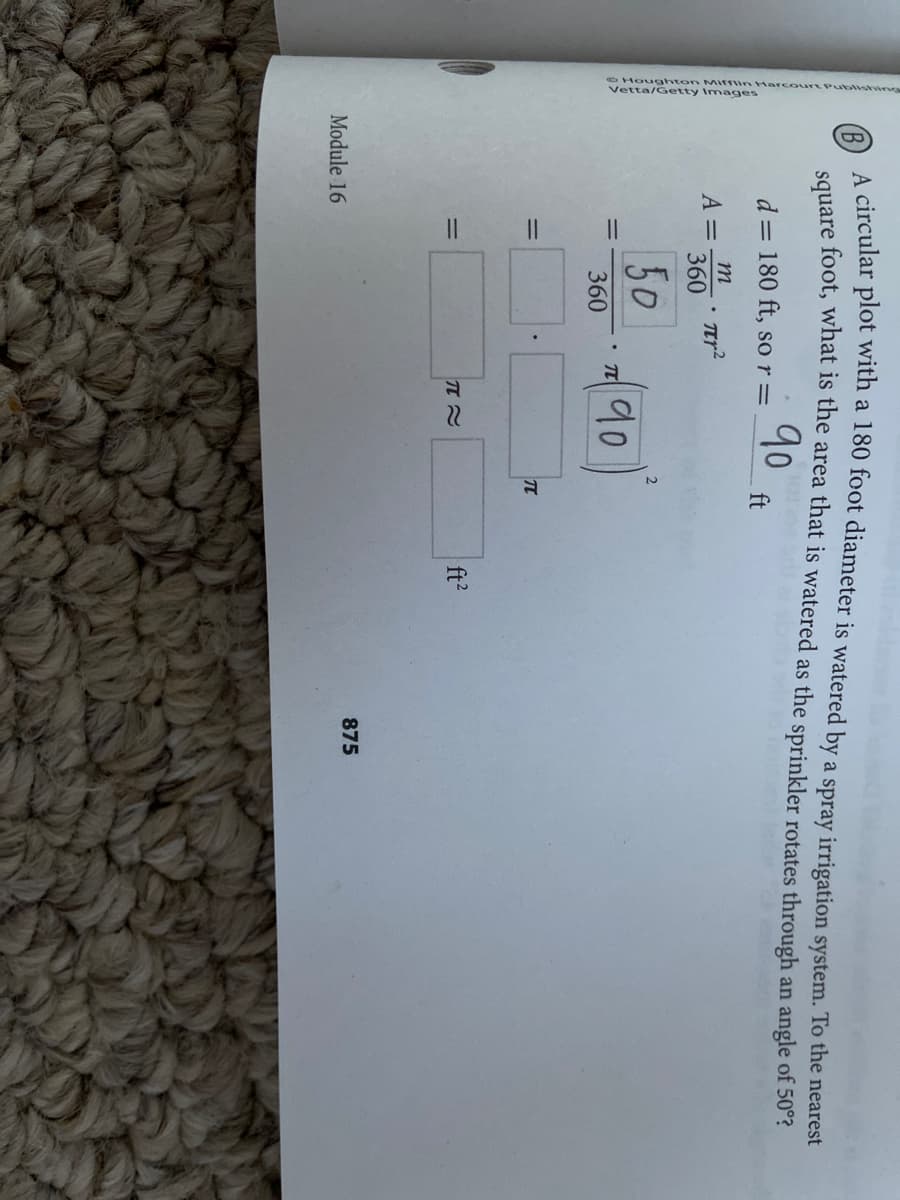 Vervanton Mitlin Harcourt Publishi
B)
A circular plot with a 180 foot diameter is watered by a spray irrigation system. To the nearest
sauare foot, what is the area that is watered as the sprinkler rotates through an angle of 50´
90
d = 180 ft, so r=
ft
m
A =
360
50
90
360
%3D
ft?
%3D
875
Module 16
