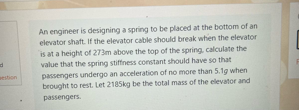 ### Spring Design for Elevator Safety

**Problem Statement:**

An engineer is tasked with designing a spring to be placed at the bottom of an elevator shaft. In the event that the elevator cable breaks when the elevator is at a height of 273 meters above the top of the spring, we need to calculate the spring stiffness constant (k) that will ensure passengers experience an acceleration of no more than 5.1g when the elevator is brought to rest. Assume that the total mass of the elevator and passengers is 2185 kg.

---

**Detailed Explanation:**

To solve this problem, we need to apply the principles of physics, specifically the dynamics of motion and Hooke's Law, which relates the force exerted by a spring to its displacement and stiffness constant.

**1. Understanding the Parameters:**
   - Height (h): 273 meters
   - Maximum acceleration (a_max): 5.1 times the acceleration due to gravity (g), where g = 9.81 m/s²
   - Total mass (m): 2185 kg
   
**2. Assessing the Maximum Allowable Acceleration:**
   \[
   a_{max} = 5.1g = 5.1 \times 9.81 \, m/s^2
   \]
   \[
   a_{max} = 49.931 \, m/s^2
   \]

**3. Calculating the Force Due to Maximum Acceleration:**
   Using Newton's second law ( \( F = ma \) ):
   \[
   F_{max} = m \cdot a_{max} = 2185 \, kg \times 49.931 \, m/s^2
   \]
   \[
   F_{max} = 109054.735 \, N
   \]

**4. Energy Considerations:**
   The potential energy (PE) due to height when the elevator is at 273 meters needs to be considered. It’s converted to kinetic energy (KE) and then to the elastic potential energy (EPE) in the spring:
   \[
   PE = mgh = 2185 \, kg \times 9.81 \, m/s^2 \times 273 \, m
   \]
   \[
   PE = 5828204.65 \, J
   \]

**5. Spring Energy Equation:**
   At maximum