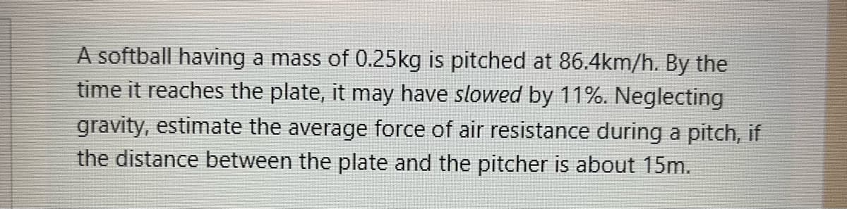 ### Problem Statement

A softball having a mass of 0.25kg is pitched at 86.4km/h. By the time it reaches the plate, it may have slowed by 11%. Neglecting gravity, estimate the average force of air resistance during a pitch, if the distance between the plate and the pitcher is about 15m.

### Explanation

In this problem, we need to calculate the average force of air resistance acting on a softball during a pitch. Here are the given data and steps to find the solution:

- Mass of the softball, \( m = 0.25 \) kg
- Initial speed of the softball, \( v_i = 86.4 \) km/h (converted to m/s: \( 86.4 \div 3.6 = 24 \) m/s)
- The speed reduction is 11%, so the final speed is \( v_f = 24 \times (1 - 0.11) = 21.36 \) m/s
- Distance covered by the softball, \( d = 15 \) m

To find the average force of air resistance:

1. **Calculate deceleration (a):**
   Using the kinematic equation \( v_f^2 = v_i^2 + 2ad \):
   \[
   (21.36)^2 = (24)^2 + 2a(15)
   \]
   Solving for \( a \):
   \[
   456.2496 = 576 + 30a
   \]
   \[
   30a = 456.2496 - 576
   \]
   \[
   a = -3.9734 \: \text{m/s}^2
   \]

2. **Calculate the average force of air resistance (F):**
   Using Newton’s second law \( F = ma \):
   \[
   F = 0.25 \times (-3.9734)
   \]
   \[
   F \approx -0.9934 \: \text{N}
   \]

The negative sign indicates that the force acts in the direction opposite to the motion of the ball.

### Summary

Thus, the average force of air resistance acting on the softball during its pitch is approximately \( 0.9934 \) N.