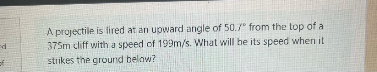 ed
of
A projectile is fired at an upward angle of 50.7° from the top of a
375m cliff with a speed of 199m/s. What will be its speed when it
strikes the ground below?