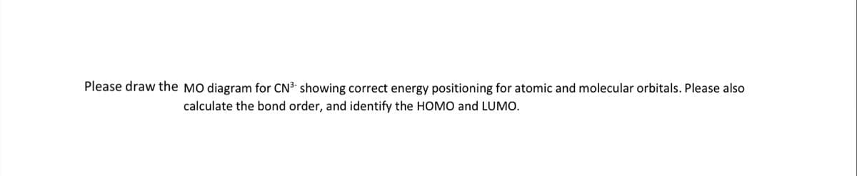 Please draw the MO diagram for CN3 showing correct energy positioning for atomic and molecular orbitals. Please also
calculate the bond order, and identify the HOMO and LUMO.
