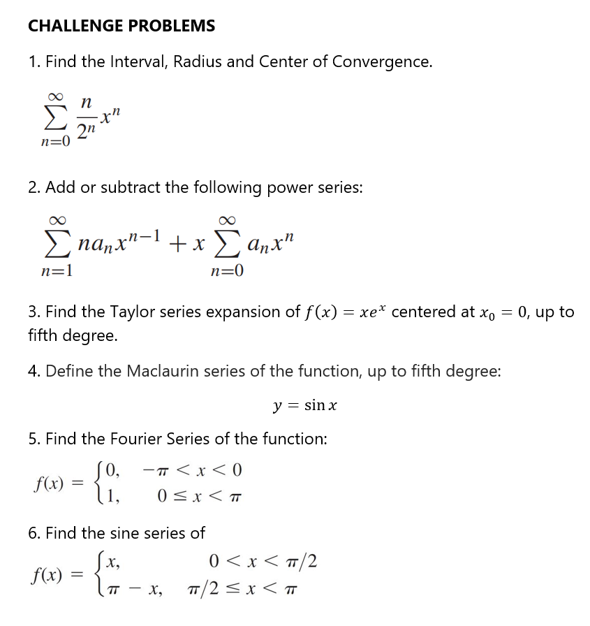 CHALLENGE PROBLEMS
1. Find the Interval, Radius and Center of Convergence.
Σ
2n
n=0
2. Add or subtract the following power series:
E na,x"-1 + x anx"
X
n=1
n=0
3. Find the Taylor series expansion of f(x) = xe* centered at xo = 0, up to
fifth degree.
4. Define the Maclaurin series of the function, up to fifth degree:
y = sin x
5. Find the Fourier Series of the function:
S0,
-T < x < 0
f(x) =
1,
0 <x< T
6. Find the sine series of
{ -
0 < x < T/2
T/2<x < T
X,
f(x)
п - х,
