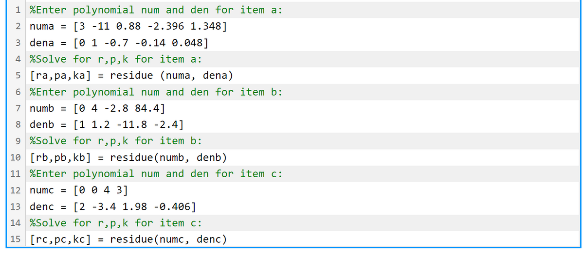 1 %Enter polynomial num and den for item a:
2 numa =
[3 -11 0.88 -2.396 1.348]
3 dena =
[0 1 -0.7 -0.14 0.048]
4 %Solve for r,p,k for item a:
5 [ra,pa, ka]
residue (numa, dena)
6 %Enter polynomial num and den for item b:
[0 4 -2.8 84.4]
[1 1.2 -11.8 -2.4]
7 numb =
8 denb =
9 %Solve for r,p,k for item b:
10 [rb,pb, kb]
residue (numb, denb)
11 %Enter polynomial num and den for item c:
12 numc = [0 0 4 3]
13 denc =
[2 -3.4 1.98 -0.406]
14 %Solve for r,p,k for item c:
15 [rc, pc,kc]
residue (numc, denc)
%3D
