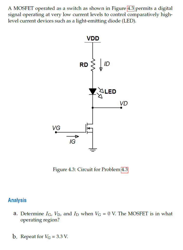 A MOSFET operated as a switch as shown in Figure 4.3 permits a digital
signal operating at very low current levels to control comparatively high-
level current devices such as a light-emitting diode (LED).
Analysis
a.
VG
IG
VDD
b. Repeat for VG = 3.3 V.
RD
ID
ALED
VD
Figure 4.3: Circuit for Problem 4.3
ermine IG, VD, and ID wh VG = 0 V. The [OSFET is
operating region?