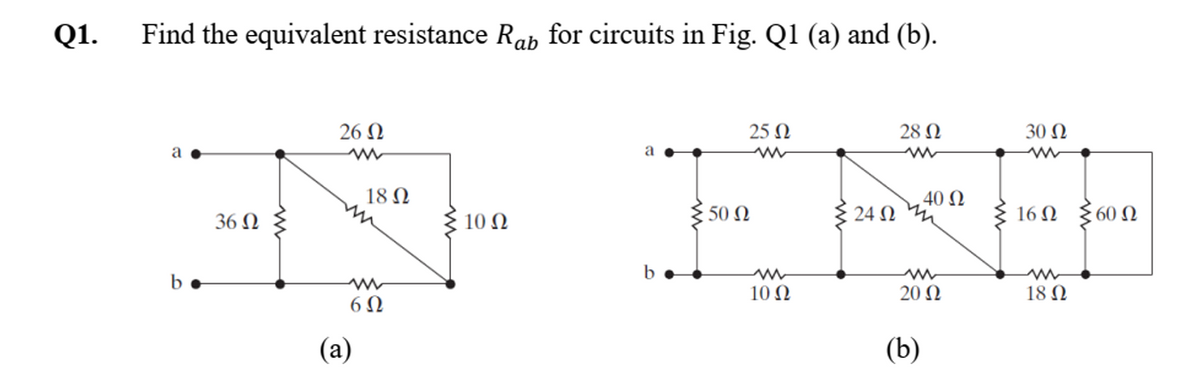 Q1.
Find the equivalent resistance Rap for circuits in Fig. Q1 (a) and (b).
a
b
36 Ω
26 Ω
ww
m
(a)
18 Ω
6Ω
Σ10 Ω
a
50 Ω
25 Ω
ww
m
10 Ω
24Ω
28 Ω
. 40 Ω
ww
20 Ω
(b)
30 Ω
ww
16 Ω
m
18 Ω
§60 Ω