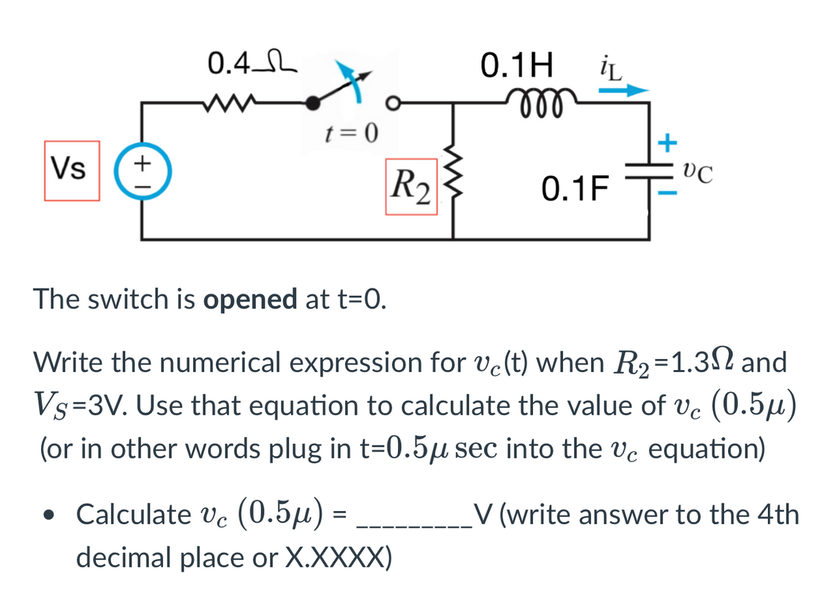 Vs
+
0.4
t=0
R₂
0.1H iL
m
• Calculate vc (0.5µ) =
decimal place or X.XXXX)
0.1F
+
VC
The switch is opened at t=0.
Write the numerical expression for ve(t) when R₂=1.32 and
Vs=3V. Use that equation to calculate the value of vc (0.5μ)
(or in other words plug in t=0.5μ sec into the vc equation)
V (write answer to the 4th