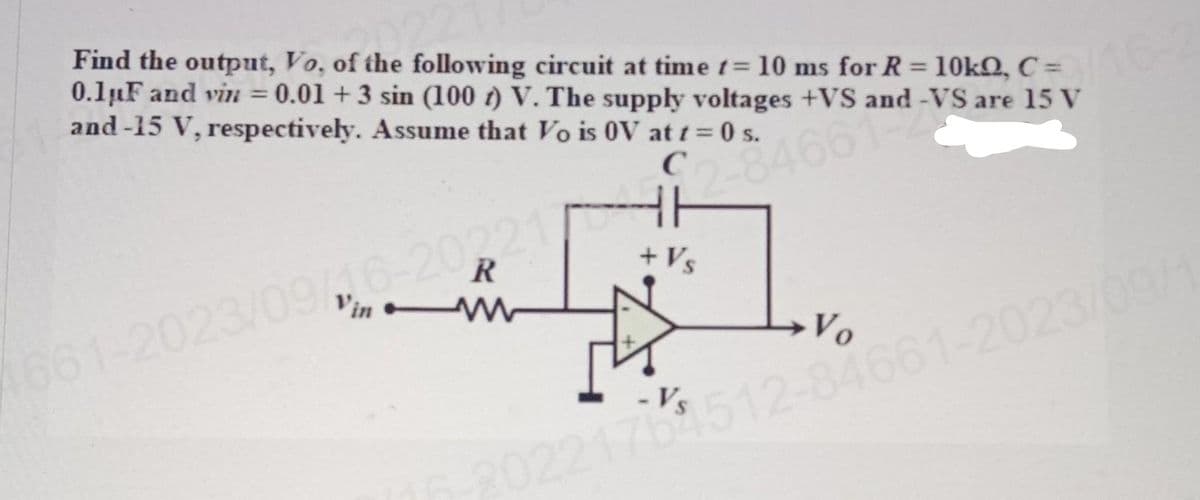 Find the output, Vo, of the following circuit at time t= 10 ms for R = 10kQ, C =
0.1uF and vin = 0.01 +3 sin (100) V. The supply voltages +VS and -VS are 15 V
and-15 V, respectively. Assume that Vo is OV at t=0 s.
9/16-
C
2-8466142
R
HE
+ Vs
4661-2023/09/16-20221/
Vo
0221701512-84661-2023/09/1