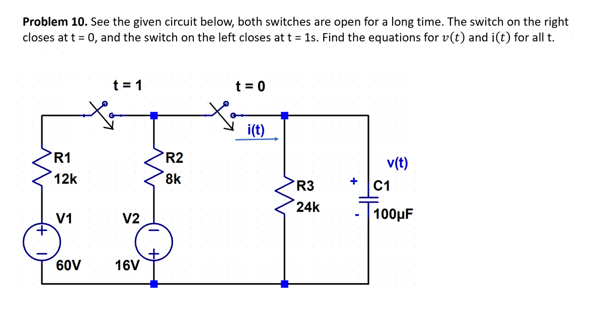 Problem 10. See the given circuit below, both switches are open for a long time. The switch on the right
closes at t = 0, and the switch on the left closes at t = 1s. Find the equations for v(t) and i(t) for all t.
R1
12k
V1
to
60V
t=1
V2
16V
+
R2
8k
t = 0
i(t)
R3
24k
v(t)
C1
100μF