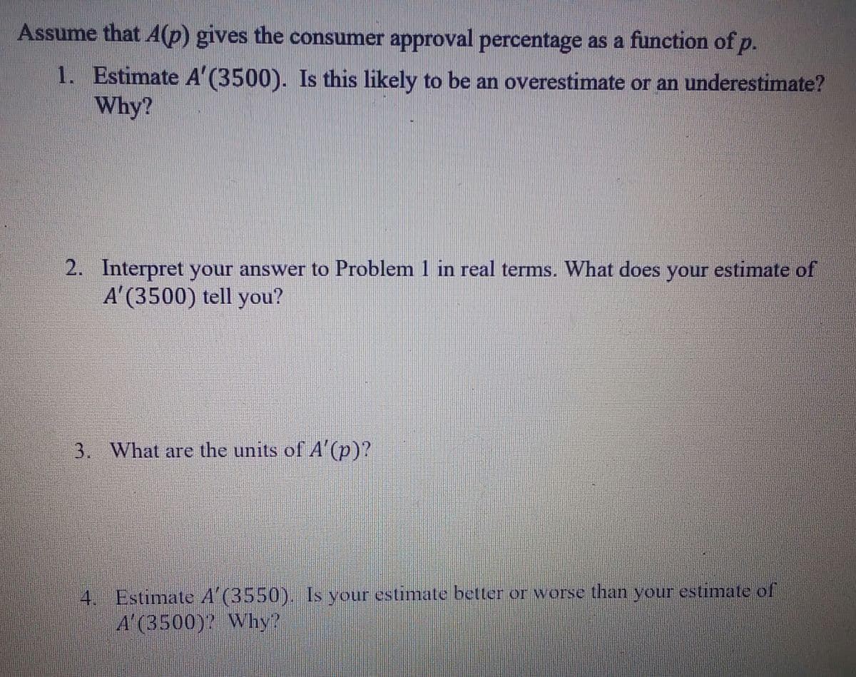 Assume that A(p) gives the consumer approval percentage as a function of p.
1. Estimate A' (3500). Is this likely to be an overestimate or an underestimate?
Why?
2. Interpret your answer to Problem 1 in real terms. What does your estimate of
A'(3500) tell you?
your
3. What are the units of A (p)?
4. Estimate A (3550). Is your estimate better or worse than your estimate of
A'(3500)? Why?
