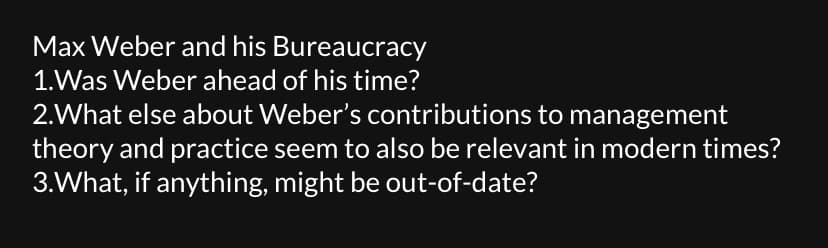 Max Weber and his Bureaucracy
1.Was Weber ahead of his time?
2.What else about Weber's contributions to management
theory and practice seem to also be relevant in modern times?
3.What, if anything, might be out-of-date?