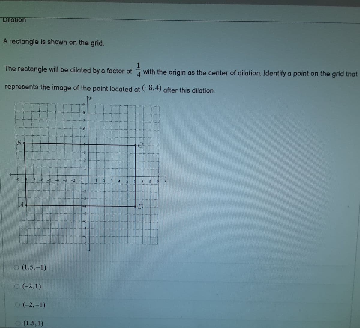 Dilation
A rectangle is shown on the grid.
The rectangle will be dilated by a factor of with the origin as the center of dilation. Identify a point on the grid that
4
represents the image of the point located at (-8,4) after this dilation.
-B
14
O (1.5,-1)
0(-2,1)
O(-2,-1)
O (1.5,1)
CA
皇
