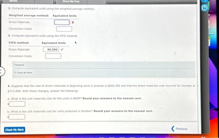 oBook
Show Me How
2. Compute equivalent units using the weighted average method.
Weighted average method: Equivalent Units
Direct Materials
Conversion Costs
3. Compute equivalent units using the FIFO method.
FIFO method:
Equivalent Units
Direct Materials
Conversion Costs
Feedback
Check My Work
95,500✔
4. Suppose that the cost of direct materials in beginning work in process is $656,300 and that the direct materials cost incurred for October is
$717,400. With these changes, answer the following:
a. What is the unit materials cost for the units in BWIP? Round your answers to the nearest cent.
b. What is the unit materials cost for units produced in October? Round your answers to the nearest cent.
Check My Work
Previous
ome