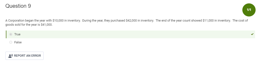 Question 9
A Corporation began the year with $10,000 in inventory. During the year, they purchased $42,000 in inventory. The end of the year count showed $11,000 in inventory. The cost of
goods sold for the year is $41,000.
Ⓒ True
O False
1/1
¹ REPORT AN ERROR