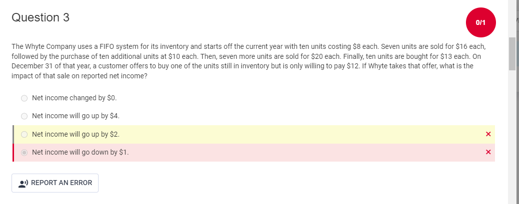 Question 3
The Whyte Company uses a FIFO system for its inventory and starts off the current year with ten units costing $8 each. Seven units are sold for $16 each,
followed by the purchase of ten additional units at $10 each. Then, seven more units are sold for $20 each. Finally, ten units are bought for $13 each. On
December 31 of that year, a customer offers to buy one of the units still in inventory but is only willing to pay $12. If Whyte takes that offer, what is the
impact of that sale on reported net income?
ONet income changed by $0.
ONet income will go up by $4.
ONet income will go up by $2.
ONet income will go down by $1.
0/1
¹) REPORT AN ERROR