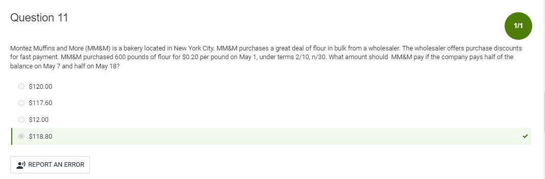 Question 11
Montez Muffins and More (MM&M) is a bakery located in New York City. MM&M purchases a great deal of flour in bulk from a wholesaler. The wholesaler offers purchase discounts
for fast payment. MM&M purchased 600 pounds of flour for $0.20 per pound on May 1, under terms 2/10, n/30. What amount should MM&M pay if the company pays half of the
balance on May 7 and half on May 18?
O $120.00
O $117.60
O $12.00
$118.80
1/1
REPORT AN ERROR