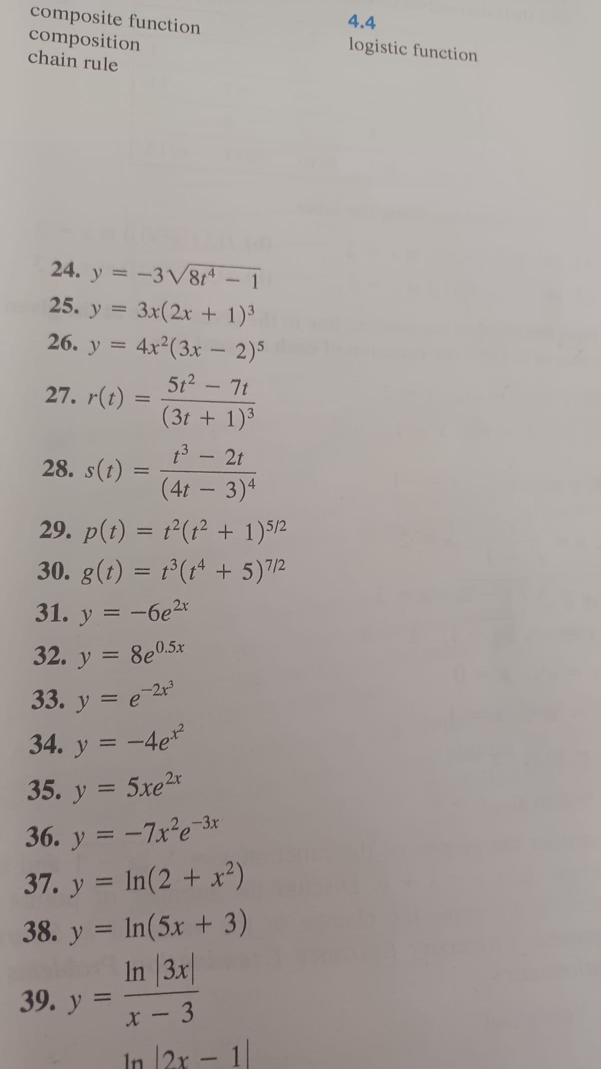 composite function
composition
chain rule
4.4
24. y = -3√/814 - 1
25. y = 3x(2x + 1)³
26. y = 4x²(3x - 2)5
5t² - 7t
27. r(t)
=
(3t + 1)³
13 - 2t
28. s(t)
=
(4t - 3)4
29. p(t) = t²(t² + 1)5/2
30. g(t) = t³ (t4 + 5) 7/2
31. y = -6e2x
32. y = 8e0.5x
-2x3
33. y = e−2x³
34. y = -40x2
35. y = 5xe²x
36. y = -7x²e-3x
37. y = ln(2 + x²)
38. y = ln(5x + 3)
In 3x
39. y
x - 3
-
logistic function