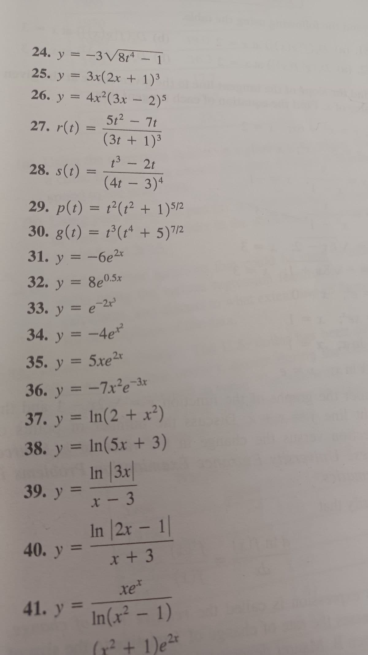 24. y = -3√√√814 - 1
25. y = 3x(2x + 1)³
26. y = 4x²(3x - 2)5
5t² - 7t
27. r(t) =
(3t + 1)³
t3 - 2t
28. s(t)
=
(4t - 3)4
29. p(t) = t2(t² + 1)5/2
= 5)7/2
30. g(t) = t³ (+4 + 5) 7/2
31. y = -6e2
32. y = 8e0.5x
33. y = e−2x³
34. y = -40
35. y = 5xe²x
36. y = -7x²e-3x
37. y = ln(2 + x²)
38. y = ln(5x + 3)
39. y =
40. y =
41. y =
In 3.x
x-3
In |2x - 1/
* + 3
xe
In(x² - 1)
(x² + 1)e²x