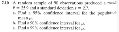 7.10 A random sample of 90 observations produced a mean
25.9 and a standard deviations = 2.7.
a. Find a 95% confidence interval for the population
mean μ.
b. Find a 90% confidence interval for μ.
c. Find a 99% confidence interval for μ.