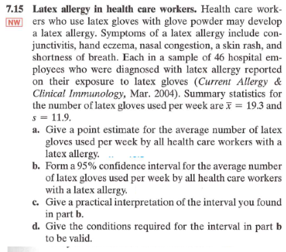 7.15 Latex allergy in health care workers. Health care work-
NW ers who use latex gloves with glove powder may develop
a latex allergy. Symptoms of a latex allergy include con-
junctivitis, hand eczema, nasal congestion, a skin rash, and
shortness of breath. Each in a sample of 46 hospital em-
ployees who were diagnosed with latex allergy reported
on their exposure to latex gloves (Current Allergy &
Clinical Immunology, Mar. 2004). Summary statistics for
the number of latex gloves used per week are x = 19.3 and
s = 11.9.
a. Give a point estimate for the average number of latex
gloves used per week by all health care workers with a
latex allergy...
b. Form a 95% confidence interval for the average number
of latex gloves used per week by all health care workers
with a latex allergy.
c. Give a practical interpretation of the interval you found
in part b.
d. Give the conditions required for the interval in part b
to be valid.