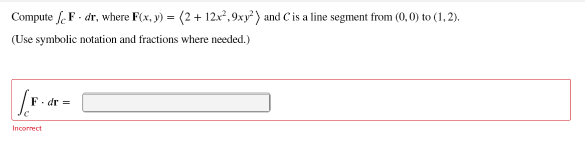 Compute f. F . dr, where F(x, y) =
(2 + 12x²,9xy) and C is a line segment from (0, 0) to (1,2).
(Use symbolic notation and fractions where needed.)
F· dr =
Incorrect
