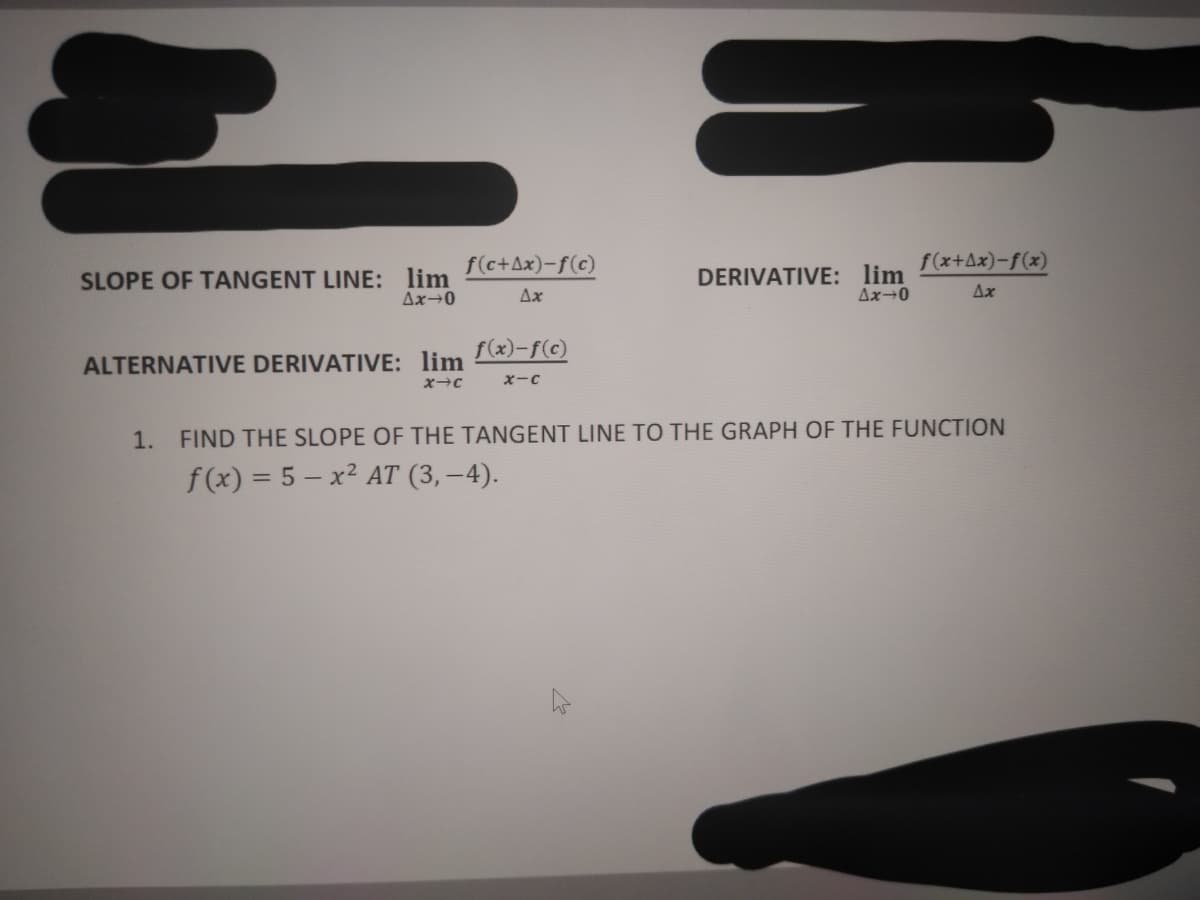 f(c+Ax)-f(c)
f(x+Ax)-f(x)
SLOPE OF TANGENT LINE: lim
Δx+0
DERIVATIVE: lim
Ax→0
Δx
Ax
f(x)-f(c)
ALTERNATIVE DERIVATIVE: lim
XーC
1. FIND THE SLOPE OF THE TANGENT LINE TO THE GRAPH OF THE FUNCTION
f(x) = 5 – x² AT (3, –4).
