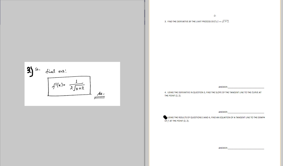 -2-
3. FIND THE DERIVATIVE BY THE LIMIT PROČESS OFf(x) = Vx + 2.
到。
So,
final ans:
2fx+2
ANSWER:
THE DERIVATIVE
QU
3,
ND THE SLOPE OF THE TAI
LINE TO THE
AT
THE POINT (2, 2).
ANSWER:
USING THE RESULTS OF QUESTIONS 3 AND 4, FIND AN EQUATION OF A TANGENT LINE TO THE GRAPH
OF f AT THE POINT (2, 2).
ANSWER:
