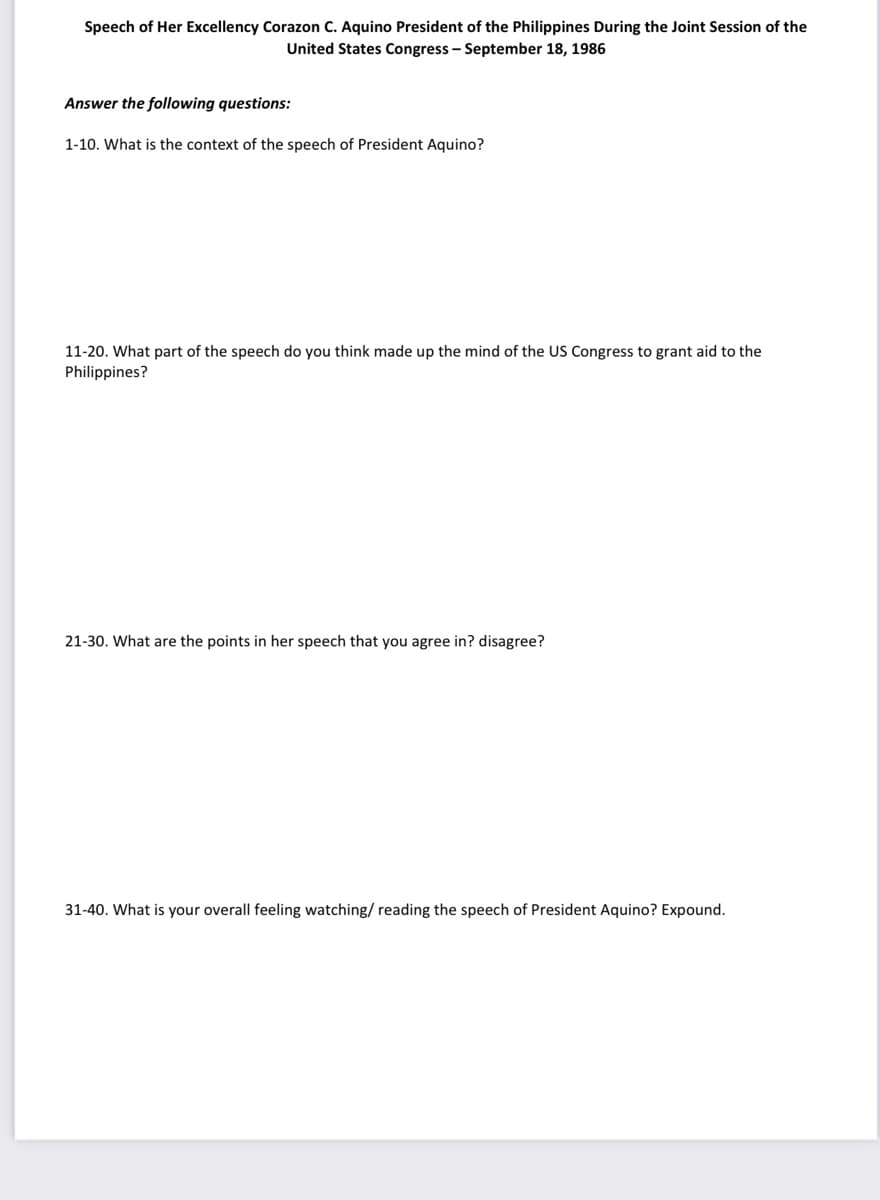 Speech of Her Excellency Corazon C. Aquino President of the Philippines During the Joint Session of the
United States Congress - September 18, 1986
Answer the following questions:
1-10. What is the context of the speech of President Aquino?
11-20. What part of the speech do you think made up the mind of the US Congress to grant aid to the
Philippines?
21-30. What are the points in her speech that you agree in? disagree?
31-40. What is your overall feeling watching/ reading the speech of President Aquino? Expound.
