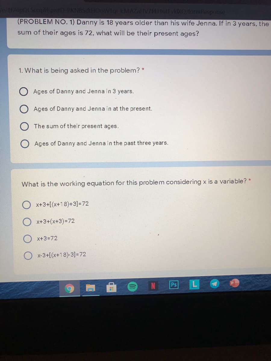 0/1FAipQLSccqilißpwrD-RKN8SdtHOoW1qi KMAZAHV7(411utFvkXQ/formResponse
(PROBLEM NO. 1) Danny is 18 years older than his wife Jenna. If in 3 years, the
sum of their ages is 72, what will be their present ages?
1. What is being asked in the problem? *
Ages of Danny and Jenna in 3 years.
Ages of Danny and Jenna in at the present.
The sum of their present ages.
Ages of Danny and Jenna in the past three years.
What is the working equation for this problem considering x is a variable? *
x+3+[(x+18)+3]=72
x+3+(x+3)%3D72
x+3=72
O x-3+[(x+18)-3]=72
Ps
