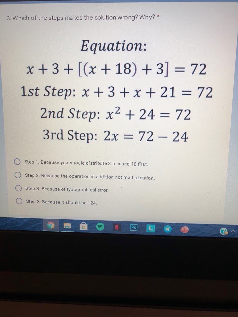 3. Which of the steps makes the solution wrong? Why? *
Equation:
x + 3 + [(x + 18) + 3] = 72
1st Step: x + 3+ x + 21 = 72
2nd Step: x2 + 24 = 72
3rd Step: 2x = 72 – 24
Step 1. Because you should distribute 3 to x and 18 first.
Step 2. Because the operation is addition not multiplication.
Step 3. Because of typographical error.
Step 3. Because it should be +24.
IN
