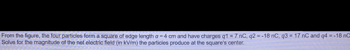 From the figure, the four particles form a square of edge length a = 4 cm and have charges q1 = 7 nC, q2 = -18 nC, q3 = 17 nC and q4 = -18 nC
Solve for the magnitude of the net electric field (in kV/m) the particles produce at the square's center.
