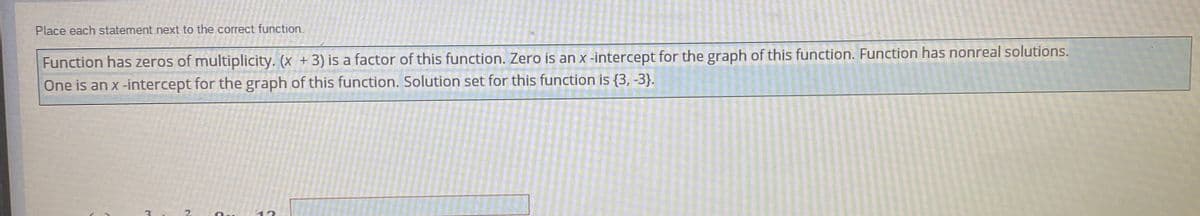 ### Identifying Characteristics of Functions

**Instructions:**
Place each statement next to the correct function.

**Statements:**
1. Function has zeros of multiplicity.
2. (x + 3) is a factor of this function.
3. Zero is an x-intercept for the graph of this function.
4. One is an x-intercept for the graph of this function.
5. Solution set for this function is {3, -3}.
6. Function has nonreal solutions.