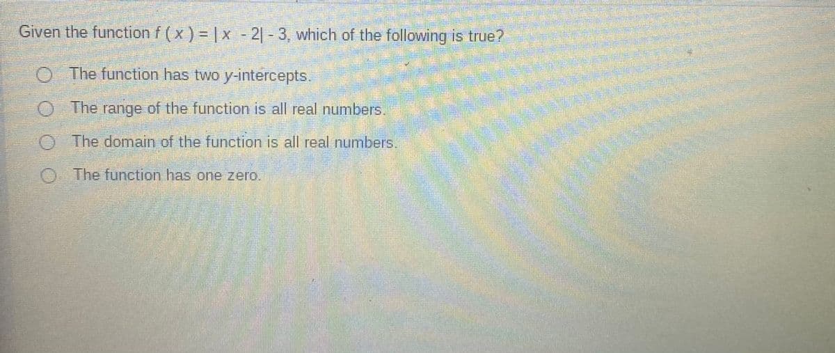 **Given the function \( f(x) = |x - 2| - 3 \), which of the following is true?**

- The function has two y-intercepts.
- The range of the function is all real numbers.
- The domain of the function is all real numbers.
- The function has one zero.