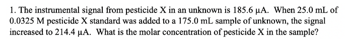 1. The instrumental signal from pesticide X in an unknown is 185.6 µA. When 25.0 mL of
0.0325 M pesticide X standard was added to a 175.0 mL sample of unknown, the signal
increased to 214.4 µA. What is the molar concentration of pesticide X in the sample?
