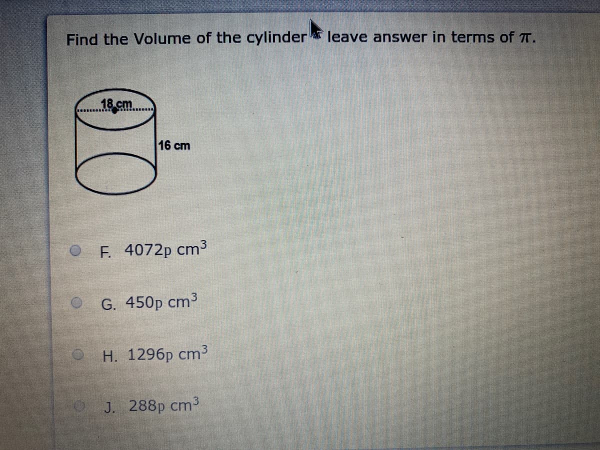 Find the Volume of the cylinder* leave answer in terms of T.
16 cm
OF. 4072p cm3
G. 450p cm3
Н. 1296р ст3
J. 288p cm3
