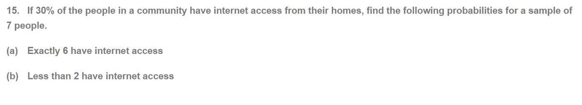 15. If 30% of the people in a community have internet access from their homes, find the following probabilities for a sample of
7 people.
(a) Exactly 6 have internet access
(b) Less than 2 have internet access
