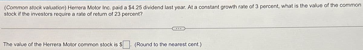 (Common stock valuation) Herrera Motor Inc. paid a $4.25 dividend last year. At a constant growth rate of 3 percent, what is the value of the common
stock if the investors require a rate of return of 23 percent?
The value of the Herrera Motor common stock is $
(Round to the nearest cent.)