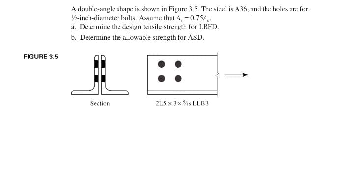 A double-angle shape is shown in Figure 3.5. The steel is A36, and the holes are for
2-inch-diameter bolts. Assume that A, = 0.75A,.
a. Determine the design tensile strength for LRFD.
b. Determine the allowable strength for ASD.
FIGURE 3.5
Section
2L5 x 3 x16 LLBB
