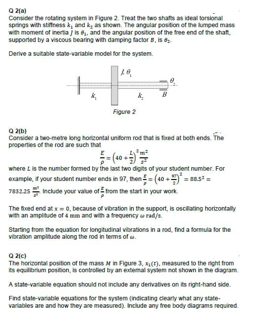 Q 2(a)
Consider the rotating system in Figure 2. Treat the two shafts as ideal torsional
springs with stiffness k, and ką as shown. The angular position of the lumped mass
with moment of inertia j is 8, and the angular position of the free end of the shaft,
supported by a viscous bearing with damping factor B, is e2.
Derive a suitable state-variable model for the system.
k,
k,
B
Figure 2
Q 2(b)
Consider a two-metre long horizontal uniform rod that is fixed at both ends. The
properties of the rod are such that
E
2 m2
40 +
where L is the number formed by the last two digits of your student number. For
example, if your student number ends in 97, then = (40 +7) = 88.5? =
7832.25 . Include your value of from the start in your work.
The fixed end at x = 0, because of vibration in the support, is oscillating horizontally
with an amplitude of 4 mm and with a frequency w rad/s.
Starting from the equation for longitudinal vibrations in a rod, find a formula for the
vibration amplitude along the rod in terms of w.
Q 2(c)
The horizontal position of the mass M in Figure 3, x1(t), measured to the right from
its equilibrium position, is controlled by an external system not shown in the diagram.
A state-variable equation should not include any derivatives on its right-hand side.
Find state-variable equations for the system (indicating clearly what any state-
variables are and how they are measured). Include any free body diagrams required.
