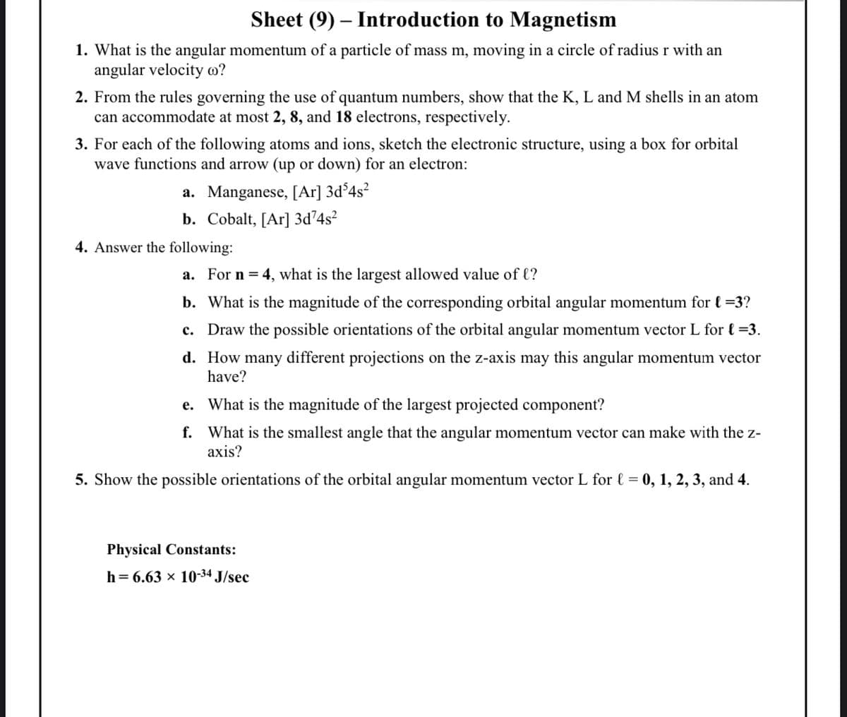 Sheet (9) – Introduction to Magnetism
1. What is the angular momentum of a particle of mass m, moving in a circle of radius r with an
angular velocity o?
2. From the rules governing the use of quantum numbers, show that the K, L and M shells in an atom
can accommodate at most 2, 8, and 18 electrons, respectively.
3. For each of the following atoms and ions, sketch the electronic structure, using a box for orbital
wave functions and arrow (up or down) for an electron:
a. Manganese, [Ar] 3d°4s²
b. Cobalt, [Ar] 3d²4s?
4. Answer the following:
a. For n = 4, what is the largest allowed value of €?
b. What is the magnitude of the corresponding orbital angular momentum for { =3?
c. Draw the possible orientations of the orbital angular momentum vector L for { =3.
d. How many different projections on the z-axis may this angular momentum vector
have?
e. What is the magnitude of the largest projected component?
f. What is the smallest angle that the angular momentum vector can make with the z-
axis?
5. Show the possible orientations of the orbital angular momentum vector L for { = 0, 1, 2, 3, and 4.
Physical Constants:
h= 6.63 × 10-34 J/sec
