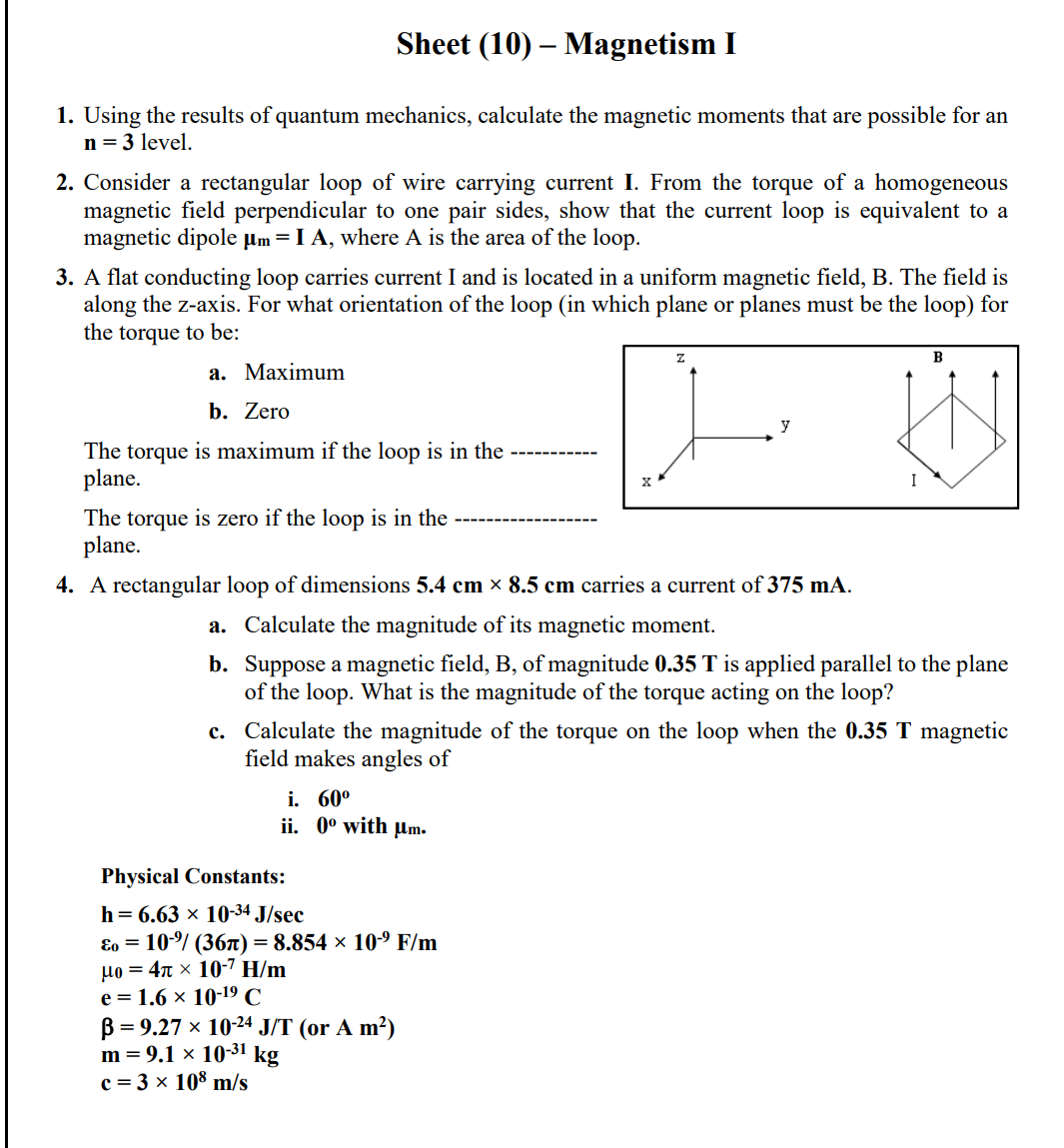 Sheet (10) – Magnetism I
1. Using the results of quantum mechanics, calculate the magnetic moments that are possible for an
n = 3 level.
2. Consider a rectangular loop of wire carrying current I. From the torque of a homogeneous
magnetic field perpendicular to one pair sides, show that the current loop is equivalent to a
magnetic dipole µm =I A, where A is the area of the loop.
3. A flat conducting loop carries current I and is located in a uniform magnetic field, B. The field is
along the z-axis. For what orientation of the loop (in which plane or planes must be the loop) for
the torque to be:
B
а. Маximum
b. Zero
y
The torque is maximum if the loop is in the
plane.
The torque is zero if the loop is in the
plane.
4. A rectangular loop of dimensions 5.4 cm × 8.5 cm carries a current of 375 mA.
a. Calculate the magnitude of its magnetic moment.
b. Suppose a magnetic field, B, of magnitude 0.35 T is applied parallel to the plane
of the loop. What is the magnitude of the torque acting on the loop?
c. Calculate the magnitude of the torque on the loop when the 0.35 T magnetic
field makes angles of
i. 60°
ii. 0° with µm.
Physical Constants:
h = 6.63 x 1034 J/sec
Eo = 10/ (367T) = 8.854 × 10-9 F/m
µo = 4n × 10-7 H/m
е%3D 1.6 х 10-19 C
B = 9.27 x 10-24 J/T (or A m²)
m = 9.1 × 10-31 kg
c = 3 × 108 m/s
