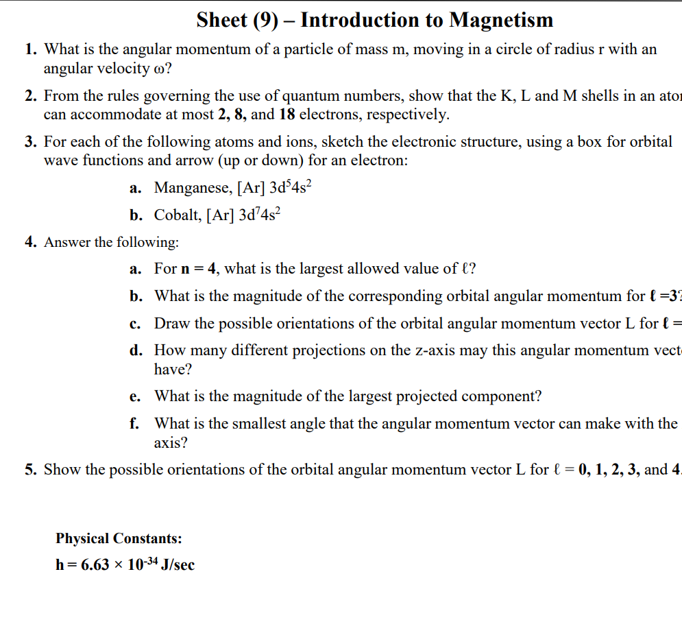 Sheet (9) – Introduction to Magnetism
1. What is the angular momentum of a particle of mass m, moving in a circle of radius r with an
angular velocity m?
2. From the rules governing the use of quantum numbers, show that the K, L and M shells in an ator
can accommodate at most 2, 8, and 18 electrons, respectively.
3. For each of the following atoms and ions, sketch the electronic structure, using a box for orbital
wave functions and arrow (up or down) for an electron:
a. Manganese, [Ar] 3d°4s²
b. Cobalt, [Ar] 3d74s?
4. Answer the following:
a. For n = 4, what is the largest allowed value of l?
b. What is the magnitude of the corresponding orbital angular momentum for { =3?
c. Draw the possible orientations of the orbital angular momentum vector L for l =
d. How many different projections on the z-axis may this angular momentum vect
have?
е.
What is the magnitude of the largest projected component?
f. What is the smallest angle that the angular momentum vector can make with the
аxis?
5. Show the possible orientations of the orbital angular momentum vector L for l = 0, 1, 2, 3, and 4.
Physical Constants:
h = 6.63 × 1034 J/sec
