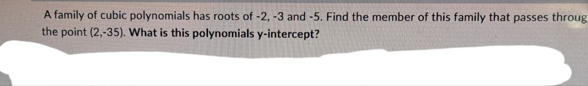 A family of cubic polynomials has roots of -2, -3 and -5. Find the member of this family that passes throug
the point (2,-35). What is this polynomials y-intercept?