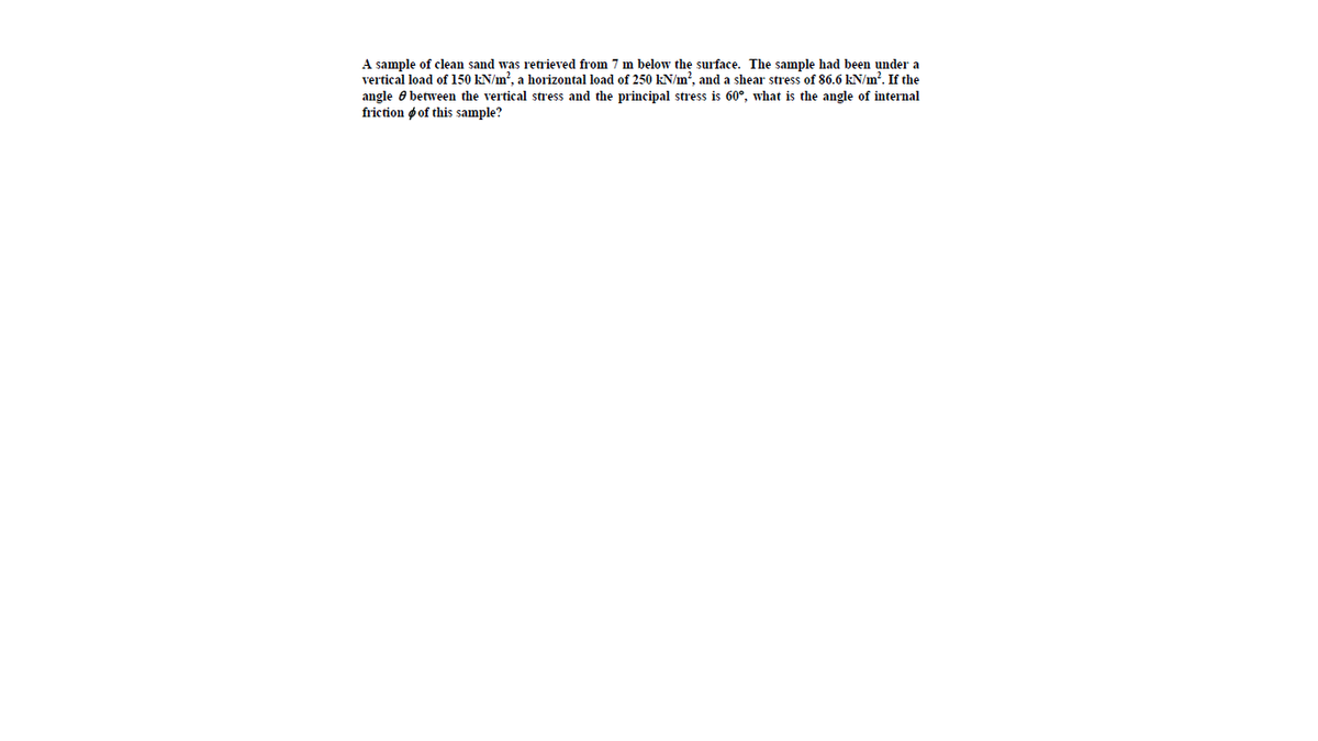A sample of clean sand was retrieved from 7 m below the surface. The sample had been under a
vertical load of 150 kN/m?, a horizontal load of 250 kN/m?, and a shear stress of 86.6 kN/m?. If the
angle e between the vertical stress and the principal stress is 60°, what is the angle of internal
friction ø of this sample?
