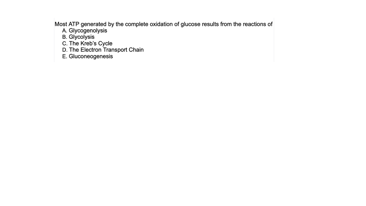 Most ATP generated by the complete oxidation of glucose results from the reactions of
A. Glycogenolysis
B. Glycolysis
C. The Kreb's Cycle
D. The Electron Transport Chain
E. Gluconeogenesis
