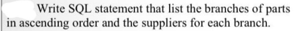 Write SQL statement that list the branches of parts
in ascending order and the suppliers for each branch.
